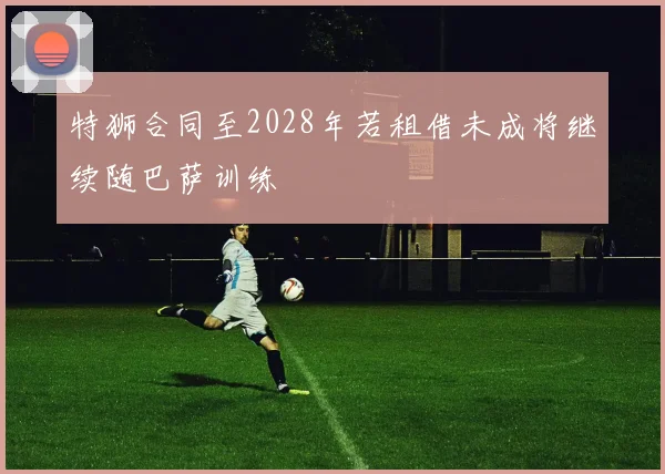 特狮合同至2028年若租借未成将继续随巴萨训练