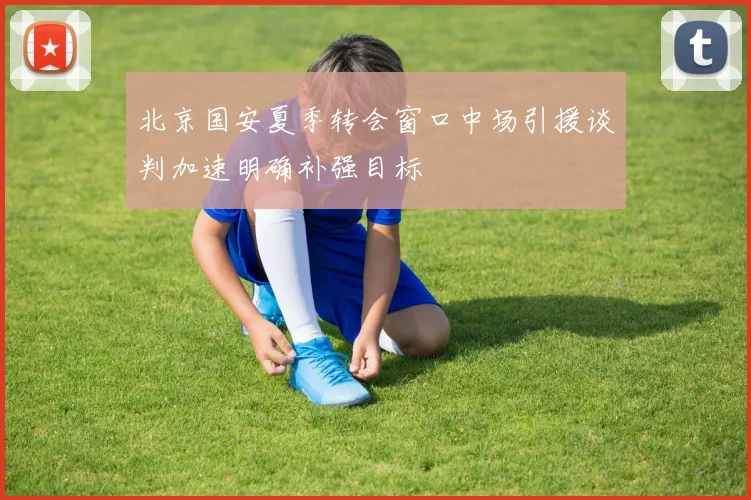 北京国安夏季转会窗口中场引援谈判加速明确补强目标