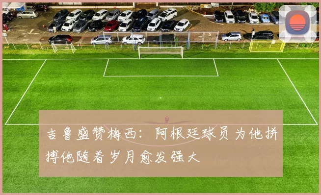 吉鲁盛赞梅西：阿根廷球员为他拼搏他随着岁月愈发强大