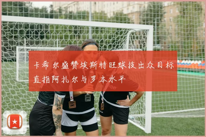 卡希尔盛赞埃斯特旺球技出众目标直指阿扎尔与罗本水平