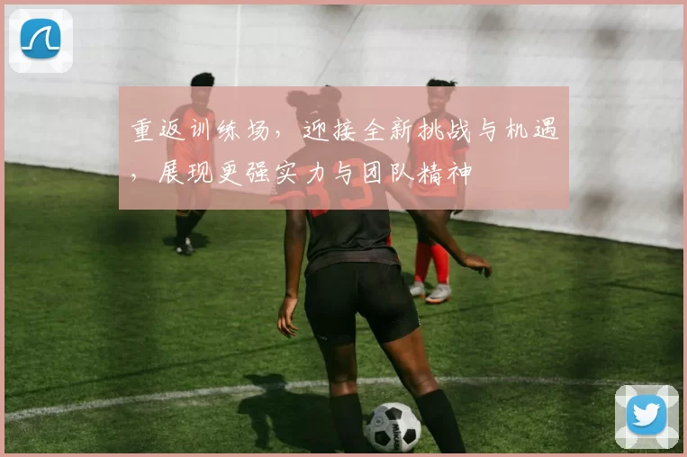 重返训练场，迎接全新挑战与机遇，展现更强实力与团队精神