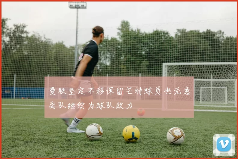 曼联坚定不移保留芒特球员也无意离队继续为球队效力