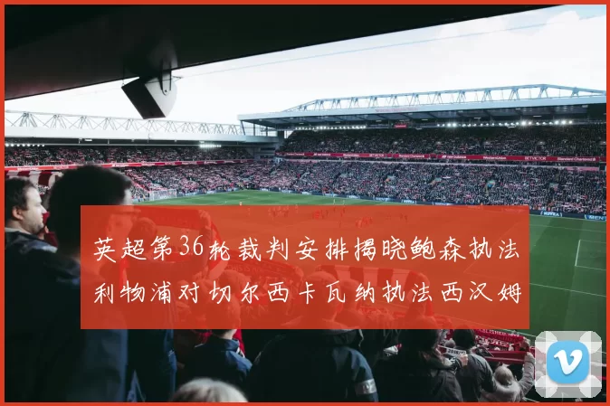 英超第36轮裁判安排揭晓鲍森执法利物浦对切尔西卡瓦纳执法西汉姆对阿森纳