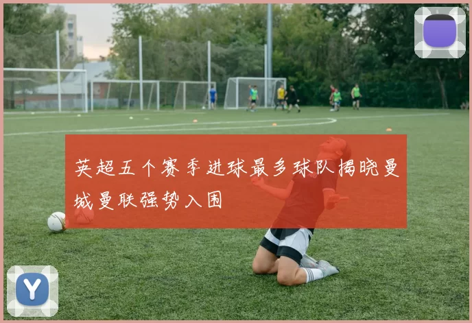 英超五个赛季进球最多球队揭晓曼城曼联强势入围