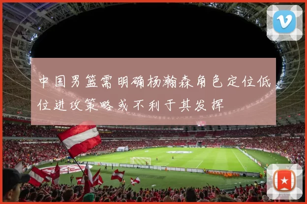 中国男篮需明确杨瀚森角色定位低位进攻策略或不利于其发挥