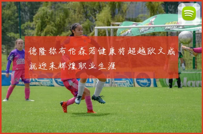 德隆称布伦森若健康将超越欧文成就迎来辉煌职业生涯