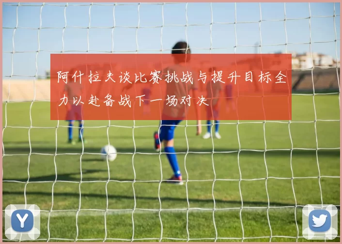 阿什拉夫谈比赛挑战与提升目标全力以赴备战下一场对决