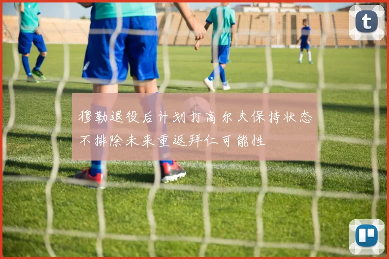 穆勒退役后计划打高尔夫保持状态不排除未来重返拜仁可能性