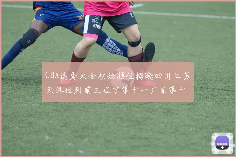 CBA选秀大会初始顺位揭晓四川江苏天津位列前三辽宁第十一广东第十六