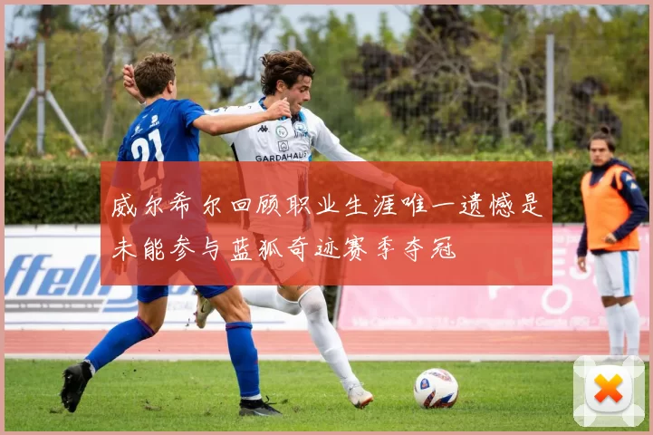 威尔希尔回顾职业生涯唯一遗憾是未能参与蓝狐奇迹赛季夺冠