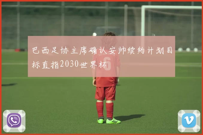 巴西足协主席确认安帅续约计划目标直指2030世界杯