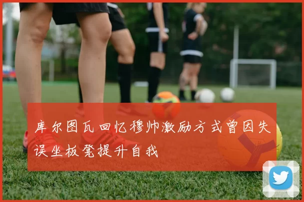 库尔图瓦回忆穆帅激励方式曾因失误坐板凳提升自我