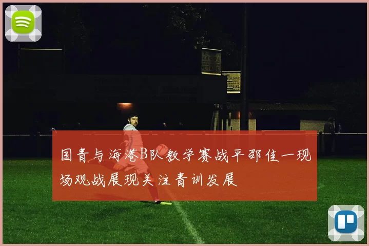 国青与海港B队教学赛战平邵佳一现场观战展现关注青训发展
