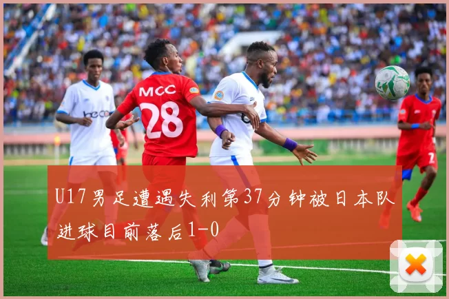 U17男足遭遇失利第37分钟被日本队进球目前落后1-0