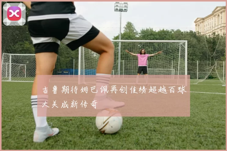 吉鲁期待姆巴佩再创佳绩超越百球大关成新传奇