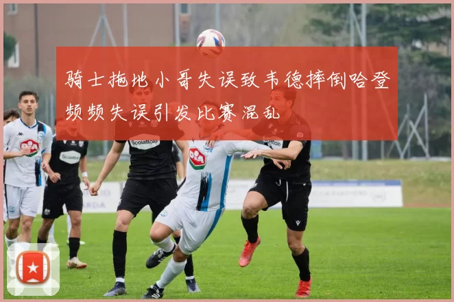 骑士拖地小哥失误致韦德摔倒哈登频频失误引发比赛混乱