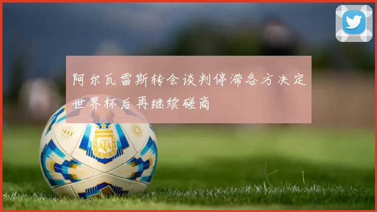 阿尔瓦雷斯转会谈判停滞各方决定世界杯后再继续磋商