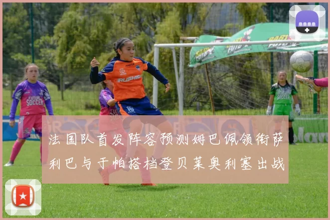 法国队首发阵容预测姆巴佩领衔萨利巴与于帕搭档登贝莱奥利塞出战