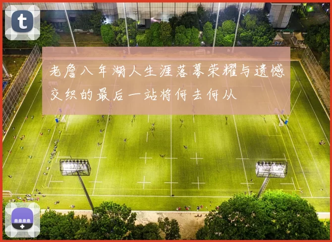 老詹八年湖人生涯落幕荣耀与遗憾交织的最后一站将何去何从