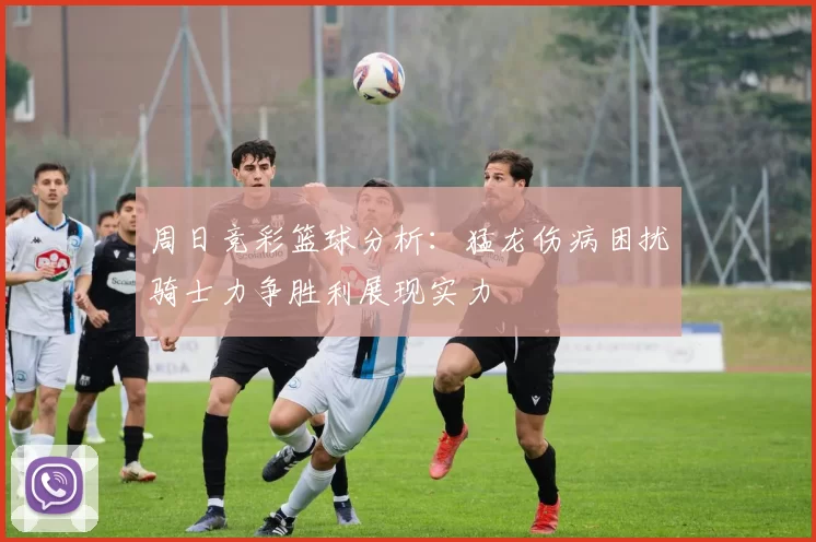周日竞彩篮球分析：猛龙伤病困扰骑士力争胜利展现实力