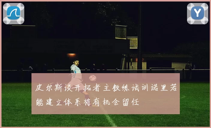 皮尔斯谈开拓者主教练试训诺里若能建立体系将有机会留任