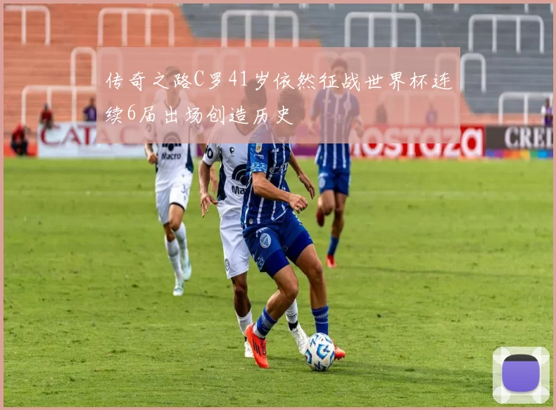 传奇之路C罗41岁依然征战世界杯连续6届出场创造历史