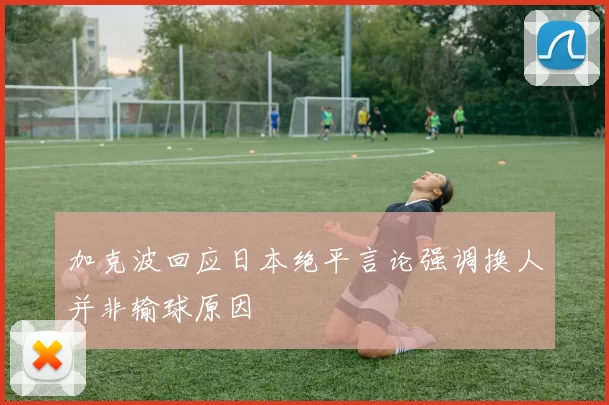 加克波回应日本绝平言论强调换人并非输球原因