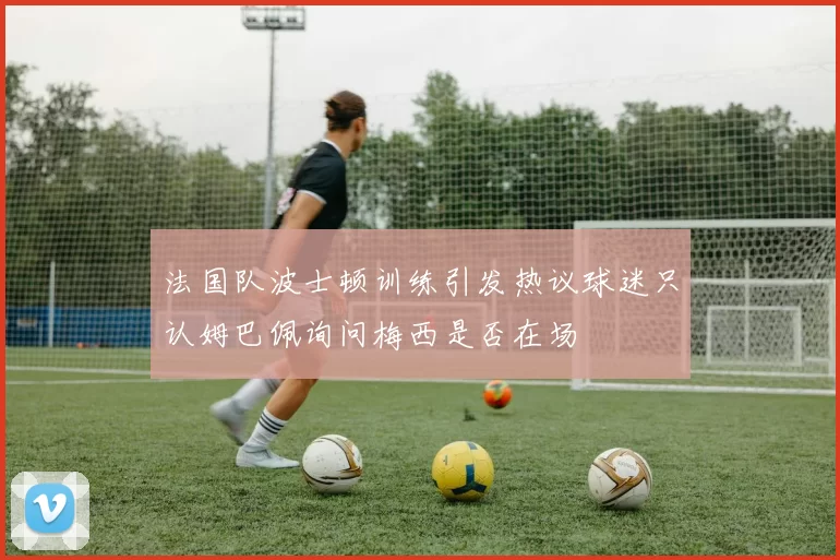 法国队波士顿训练引发热议球迷只认姆巴佩询问梅西是否在场